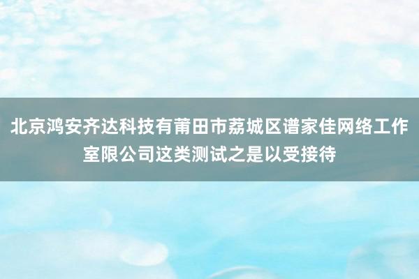 北京鸿安齐达科技有莆田市荔城区谱家佳网络工作室限公司这类测试之是以受接待