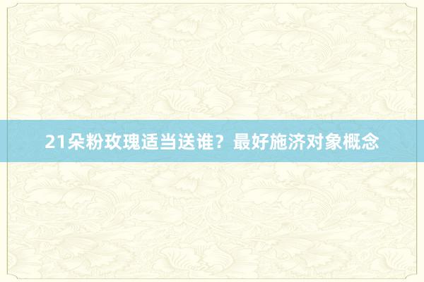 21朵粉玫瑰适当送谁？最好施济对象概念