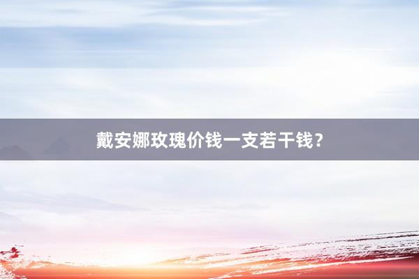 戴安娜玫瑰价钱一支若干钱？